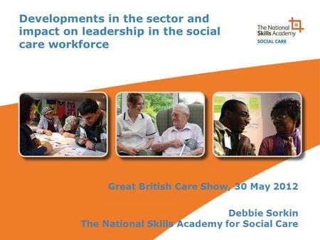 Developments in the sector and impact on leadership in the social care workforce Great British Care Show, 30 May 2012 Debbie Sorkin The National Skills.