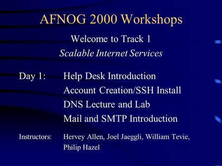 AFNOG 2000 Workshops Welcome to Track 1 Scalable Internet Services Day 1:Help Desk Introduction Account Creation/SSH Install DNS Lecture and Lab Mail and.