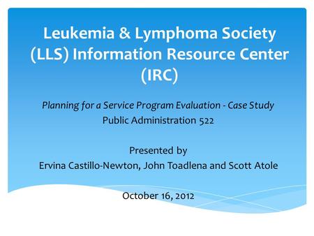 Leukemia & Lymphoma Society (LLS) Information Resource Center (IRC) Planning for a Service Program Evaluation - Case Study Public Administration 522 Presented.