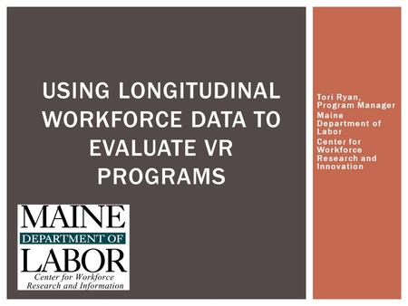 Tori Ryan, Program Manager Maine Department of Labor Center for Workforce Research and Innovation USING LONGITUDINAL WORKFORCE DATA TO EVALUATE VR PROGRAMS.