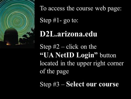 To access the course web page: Step #1- go to: D2L.arizona.edu Step #2 – click on the “UA NetID Login” button located in the upper right corner of the.