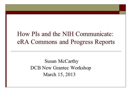 How PIs and the NIH Communicate: eRA Commons and Progress Reports Susan McCarthy DCB New Grantee Workshop March 15, 2013.