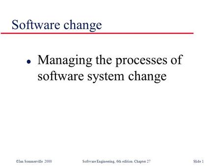 ©Ian Sommerville 2000 Software Engineering, 6th edition. Chapter 27Slide 1 Software change l Managing the processes of software system change.