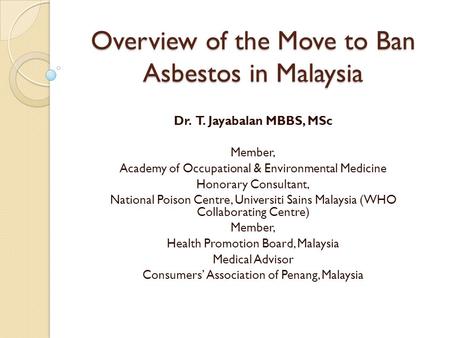 Overview of the Move to Ban Asbestos in Malaysia Dr. T. Jayabalan MBBS, MSc Member, Academy of Occupational & Environmental Medicine Honorary Consultant,