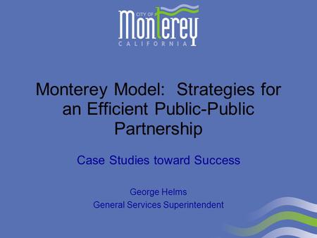 Monterey Model: Strategies for an Efficient Public-Public Partnership Case Studies toward Success George Helms General Services Superintendent.