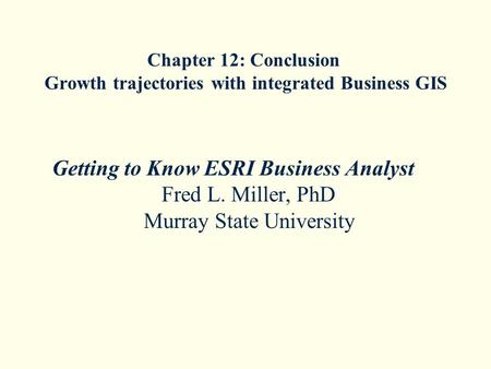 Chapter 12: Conclusion Growth trajectories with integrated Business GIS Getting to Know ESRI Business Analyst Fred L. Miller, PhD Murray State University.