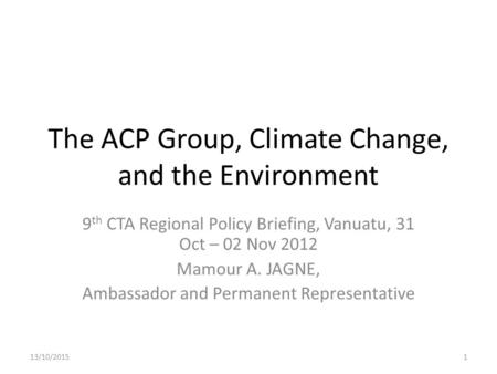 The ACP Group, Climate Change, and the Environment 9 th CTA Regional Policy Briefing, Vanuatu, 31 Oct – 02 Nov 2012 Mamour A. JAGNE, Ambassador and Permanent.