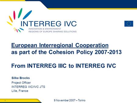 1 9 November 2007 – Torino Silke Brocks Project Officer INTERREG IIIC/IVC JTS Lille, France European Interregional Cooperation as part of the Cohesion.