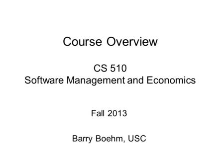 Fall 2013 Barry Boehm, USC Course Overview CS 510 Software Management and Economics.