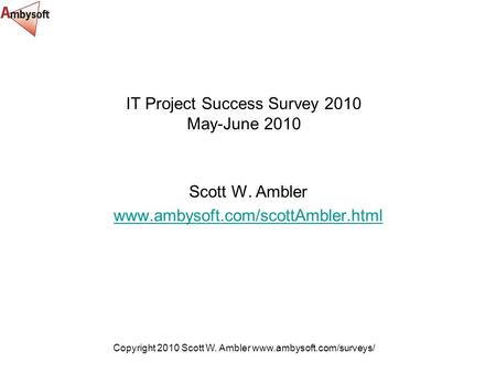 Copyright 2010 Scott W. Ambler www.ambysoft.com/surveys/ IT Project Success Survey 2010 May-June 2010 Scott W. Ambler www.ambysoft.com/scottAmbler.html.