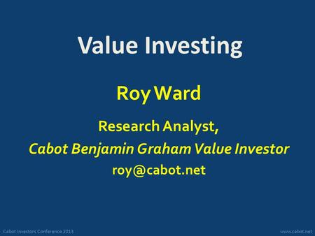 Cabot Investors Conference 2013www.cabot.net Value Investing Roy Ward Research Analyst, Cabot Benjamin Graham Value Investor