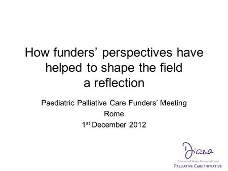 How funders’ perspectives have helped to shape the field a reflection Paediatric Palliative Care Funders’ Meeting Rome 1 st December 2012.