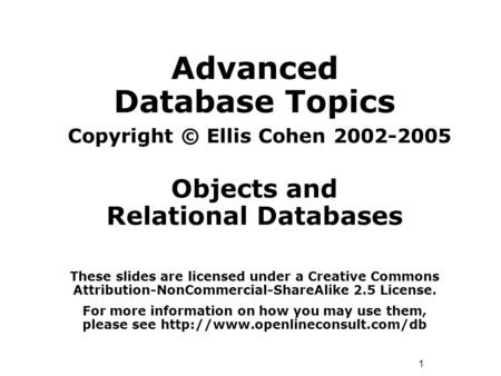 1 Advanced Database Topics Copyright © Ellis Cohen 2002-2005 Objects and Relational Databases These slides are licensed under a Creative Commons Attribution-NonCommercial-ShareAlike.