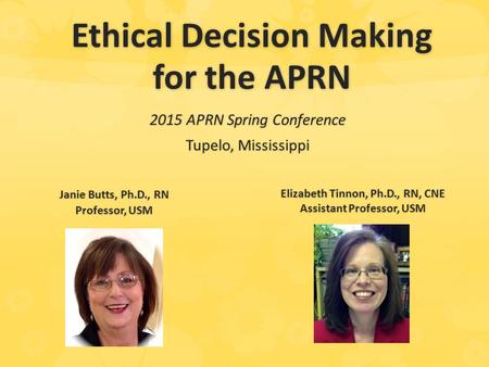 Ethical Decision Making for the APRN 2015 APRN Spring Conference Tupelo, Mississippi Janie Butts, Ph.D., RN Professor, USM Elizabeth Tinnon, Ph.D., RN,