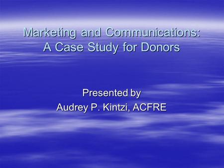 Marketing and Communications: A Case Study for Donors Presented by Audrey P. Kintzi, ACFRE.