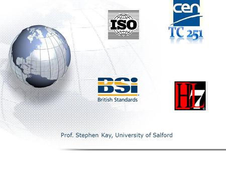 22nd November 2007 Prof. Stephen Kay, University of Salford Standards Strategy – what/why/where ISO/CEN/BSI&HL7 Prof. Stephen Kay, University of Salford.