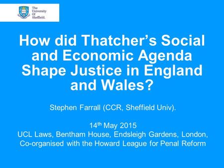 How did Thatcher’s Social and Economic Agenda Shape Justice in England and Wales? Stephen Farrall (CCR, Sheffield Univ). 14 th May 2015 UCL Laws, Bentham.