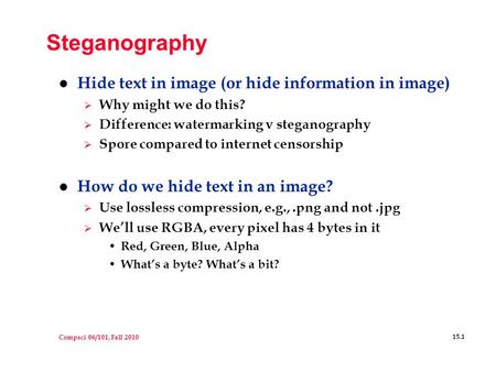 Compsci 06/101, Fall 2010 15.1 Steganography l Hide text in image (or hide information in image)  Why might we do this?  Difference: watermarking v steganography.