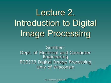 (c) 2002 by Yu Hen Hu Lecture 2. Introduction to Digital Image Processing Sumber: Dept. of Electrical and Computer Engineering ECE533 Digital Image Processing.