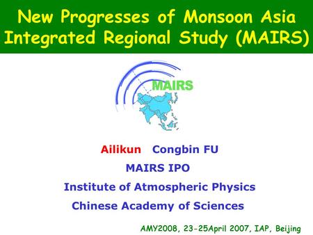 New Progresses of Monsoon Asia Integrated Regional Study (MAIRS) Ailikun Congbin FU MAIRS IPO Institute of Atmospheric Physics Chinese Academy of Sciences.