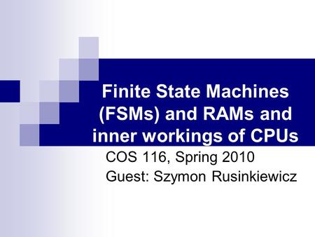 Finite State Machines (FSMs) and RAMs and inner workings of CPUs COS 116, Spring 2010 Guest: Szymon Rusinkiewicz.