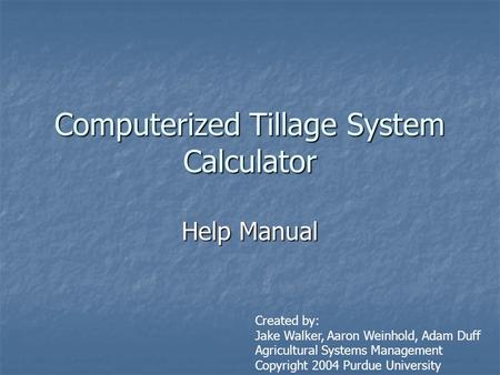 Computerized Tillage System Calculator Help Manual Created by: Jake Walker, Aaron Weinhold, Adam Duff Agricultural Systems Management Copyright 2004 Purdue.