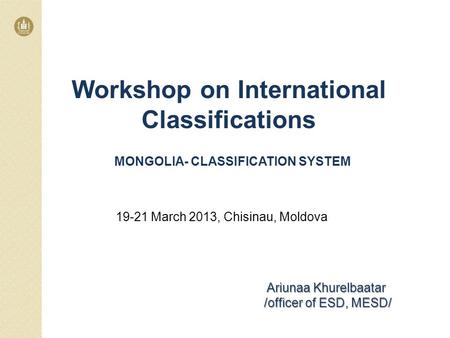 MONGOLIA- CLASSIFICATION SYSTEM Ariunaa Khurelbaatar /officer of ESD, MESD/ 19-21 March 2013, Chisinau, Moldova Workshop on International Classifications.