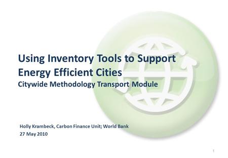 1 Holly Krambeck, Carbon Finance Unit; World Bank 27 May 2010 Using Inventory Tools to Support Energy Efficient Cities Citywide Methodology Transport Module.