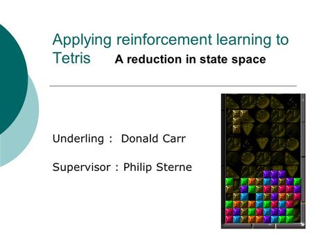 Applying reinforcement learning to Tetris A reduction in state space Underling : Donald Carr Supervisor : Philip Sterne.