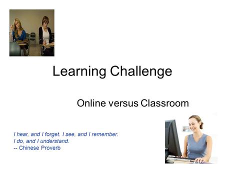 Learning Challenge Online versus Classroom I hear, and I forget. I see, and I remember. I do, and I understand. -- Chinese Proverb.