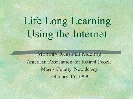 Life Long Learning Using the Internet Monthly Regional Meeting American Association for Retired People Morris County, New Jersey February 15, 1999.