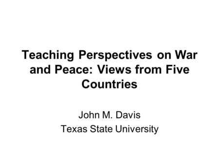 Teaching Perspectives on War and Peace: Views from Five Countries John M. Davis Texas State University.