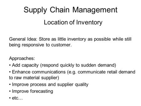 Supply Chain Management Location of Inventory General Idea: Store as little inventory as possible while still being responsive to customer. Approaches: