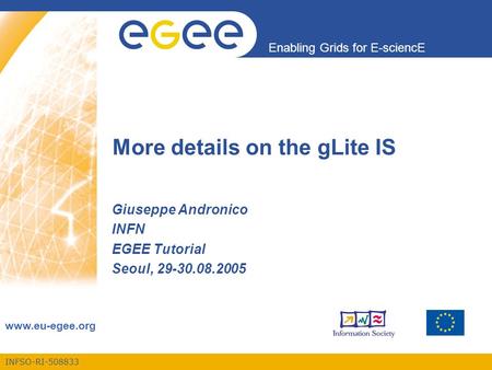 INFSO-RI-508833 Enabling Grids for E-sciencE www.eu-egee.org More details on the gLite IS Giuseppe Andronico INFN EGEE Tutorial Seoul, 29-30.08.2005.