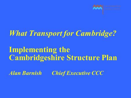 What Transport for Cambridge? Implementing the Cambridgeshire Structure Plan Alan Barnish Chief Executive CCC.