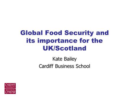 Global Food Security and its importance for the UK/Scotland Kate Bailey Cardiff Business School.