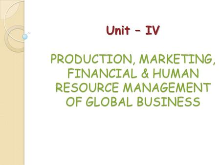 Unit – IV PRODUCTION, MARKETING, FINANCIAL & HUMAN RESOURCE MANAGEMENT OF GLOBAL BUSINESS.