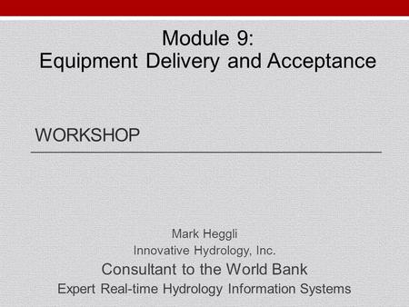 WORKSHOP Mark Heggli Innovative Hydrology, Inc. Consultant to the World Bank Expert Real-time Hydrology Information Systems Module 9: Equipment Delivery.