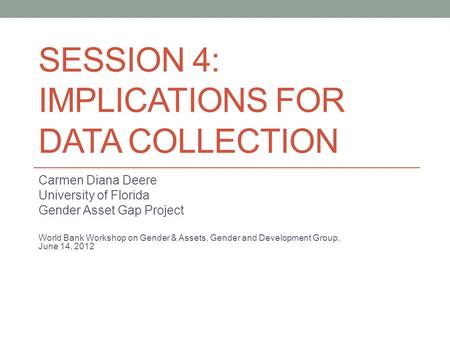 SESSION 4: IMPLICATIONS FOR DATA COLLECTION Carmen Diana Deere University of Florida Gender Asset Gap Project World Bank Workshop on Gender & Assets, Gender.