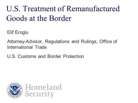 U.S. Treatment of Remanufactured Goods at the Border Elif Eroglu Attorney-Advisor, Regulations and Rulings, Office of International Trade U.S. Customs.