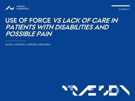 TATIONpRÆSEN AUTUMN 2015 AARHUS UNIVERSITET USE OF FORCE VS LACK OF CARE IN PATIENTS WITH DISABILITIES AND POSSIBLE PAIN BY PH.D., POST.DOC, CAROLINE ADOLPHSEN.