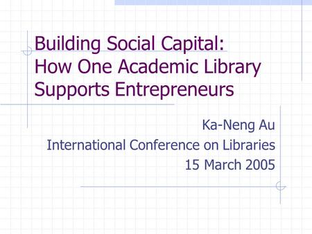 Building Social Capital: How One Academic Library Supports Entrepreneurs Ka-Neng Au International Conference on Libraries 15 March 2005.