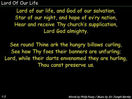 Lord Of Our Life Lord of our life, and God of our salvation, Star of our night, and hope of ev’ry nation, Hear and receive Thy church’s supplication, Lord.