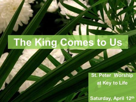 The King Comes to Us St. Peter Worship at Key to Life Saturday, April 12 th.