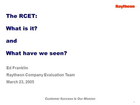 Customer Success Is Our Mission 1 Ed Franklin Raytheon Company Evaluation Team March 23, 2005 The RCET: What is it? and What have we seen?