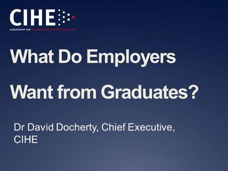 What Do Employers Want from Graduates? Dr David Docherty, Chief Executive, CIHE.