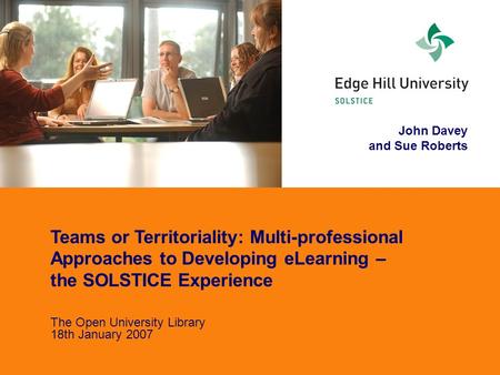 John Davey and Sue Roberts Teams or Territoriality: Multi-professional Approaches to Developing eLearning – the SOLSTICE Experience The Open University.