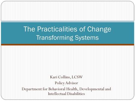 Kari Collins, LCSW Policy Advisor Department for Behavioral Health, Developmental and Intellectual Disabilities The Practicalities of Change Transforming.