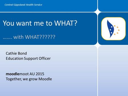 Central Gippsland Health Service You want me to WHAT? ……. with WHAT?????? Cathie Bond Education Support Officer moodlemoot AU 2015 Together, we grow Moodle.