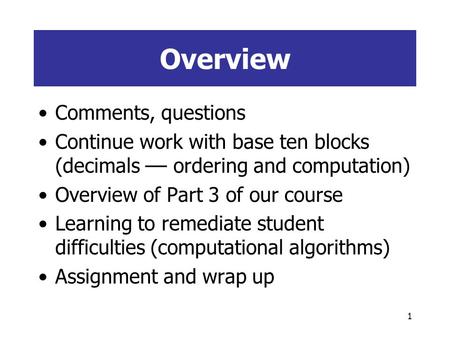 1 Overview Comments, questions Continue work with base ten blocks (decimals –– ordering and computation) Overview of Part 3 of our course Learning to.